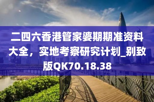 二四六香港管家婆期期准资料大全，实地考察研究计划_别致版QK70.18.38