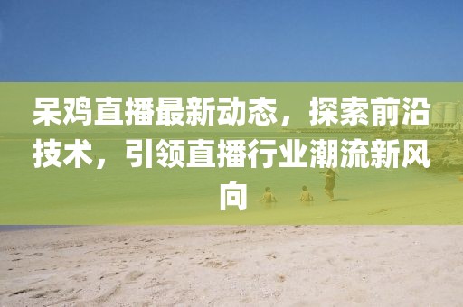 呆鸡直播最新动态，探索前沿技术，引领直播行业潮流新风向