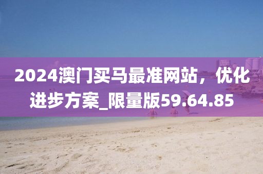 2024澳门买马最准网站，优化进步方案_限量版59.64.85