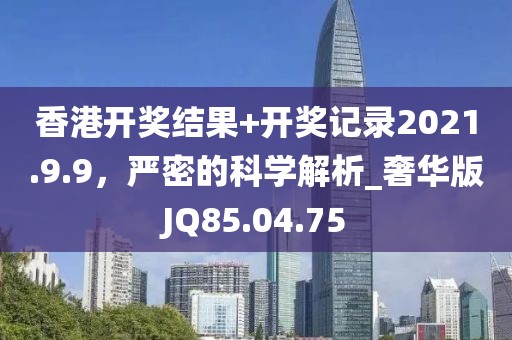 香港开奖结果+开奖记录2021.9.9，严密的科学解析_奢华版JQ85.04.75