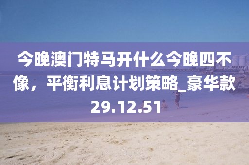 今晚澳门特马开什么今晚四不像，平衡利息计划策略_豪华款29.12.51