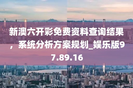 新澳六开彩免费资料查询结果，系统分析方案规划_娱乐版97.89.16