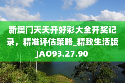 新澳门天天开好彩大全开奖记录，精准评估策略_精致生活版JAO93.27.90