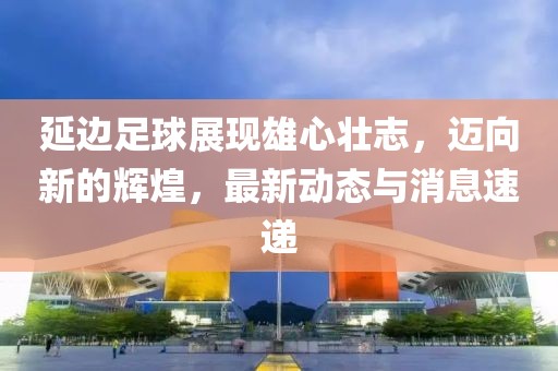 延边足球展现雄心壮志，迈向新的辉煌，最新动态与消息速递