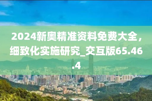 2024新奥精准资料免费大全，细致化实施研究_交互版65.46.4