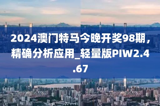 2024澳门特马今晚开奖98期，精确分析应用_轻量版PIW2.4.67