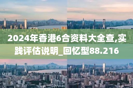 2024年香港6合资料大全查,实践评估说明_回忆型88.216