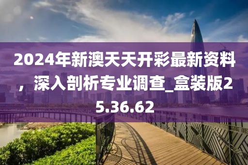 2024年新澳天天开彩最新资料，深入剖析专业调查_盒装版25.36.62