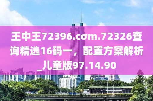 王中王72396.cσm.72326查询精选16码一，配置方案解析_儿童版97.14.90