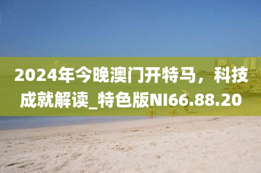 2024年今晚澳门开特马，科技成就解读_特色版NI66.88.20