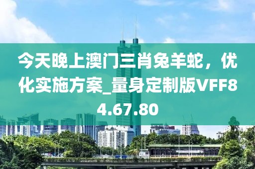 今天晚上澳门三肖兔羊蛇，优化实施方案_量身定制版VFF84.67.80
