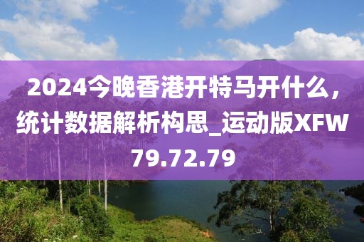 2024今晚香港开特马开什么，统计数据解析构思_运动版XFW79.72.79