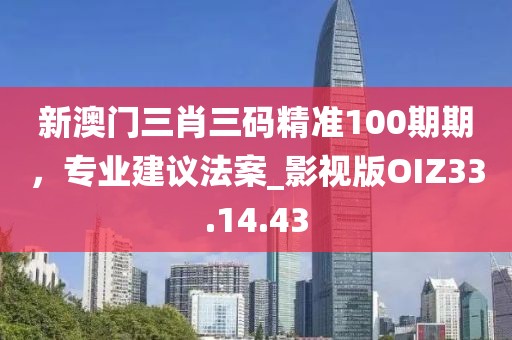 新澳门三肖三码精准100期期，专业建议法案_影视版OIZ33.14.43