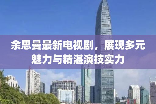 余思曼最新电视剧，展现多元魅力与精湛演技实力
