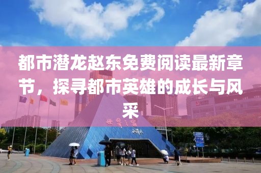 都市潜龙赵东免费阅读最新章节，探寻都市英雄的成长与风采