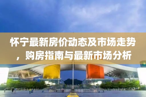 怀宁最新房价动态及市场走势，购房指南与最新市场分析