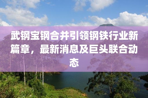 武钢宝钢合并引领钢铁行业新篇章，最新消息及巨头联合动态
