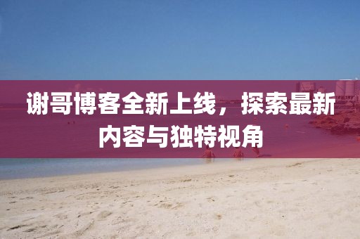 谢哥博客全新上线，探索最新内容与独特视角