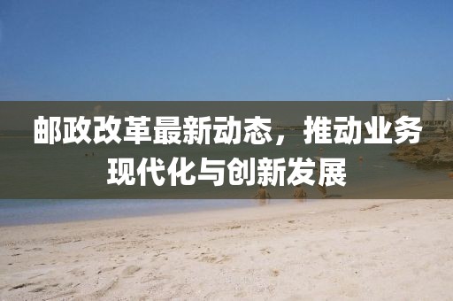 邮政改革最新动态，推动业务现代化与创新发展