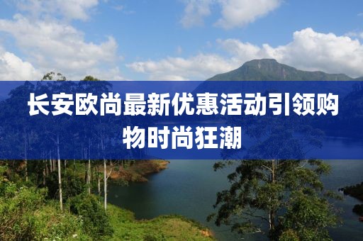长安欧尚最新优惠活动引领购物时尚狂潮