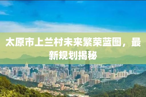 太原市上兰村未来繁荣蓝图，最新规划揭秘