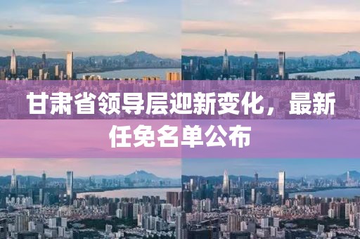 甘肃省领导层迎新变化，最新任免名单公布