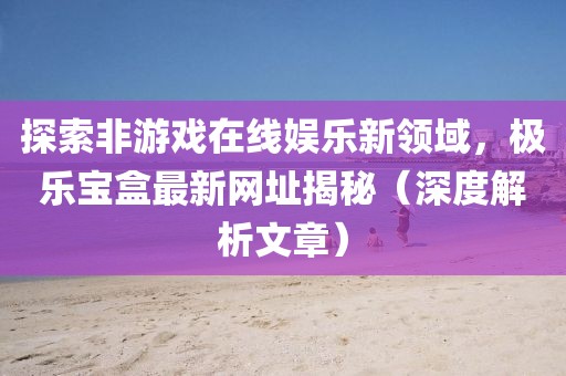 探索非游戏在线娱乐新领域，极乐宝盒最新网址揭秘（深度解析文章）