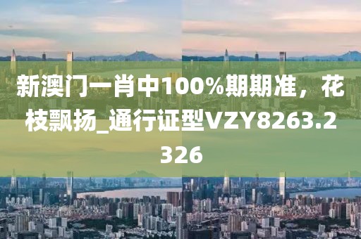 新澳门一肖中100%期期准，花枝飘扬_通行证型VZY8263.2326