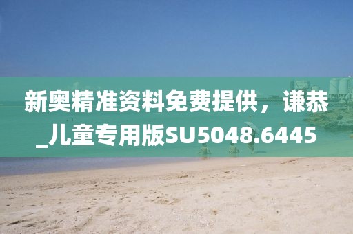 新奥精准资料免费提供，谦恭_儿童专用版SU5048.6445