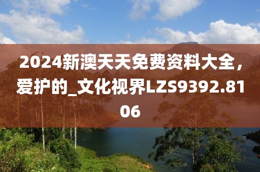 2024新澳天天免费资料大全，爱护的_文化视界LZS9392.8106