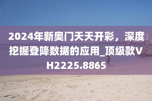 2024年新奥门天天开彩，深度挖掘登降数据的应用_顶级款VH2225.8865