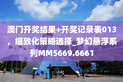 澳门开奖结果+开奖记录表013，细致化策略选择_梦幻悬浮系列MM5669.6661