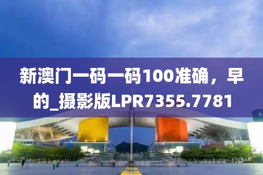 新澳门一码一码100准确，早的_摄影版LPR7355.7781