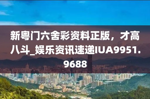 新粤门六舍彩资料正版，才高八斗_娱乐资讯速递IUA9951.9688