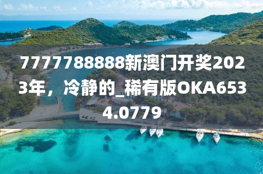 7777788888新澳门开奖2023年，冷静的_稀有版OKA6534.0779