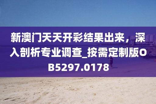 新澳门天天开彩结果出来，深入剖析专业调查_按需定制版OB5297.0178
