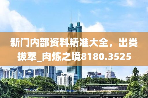 新门内部资料精准大全，出类拔萃_肉炼之境8180.3525