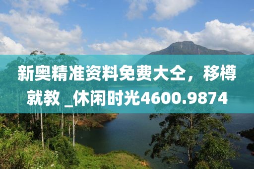 新奥精准资料免费大仝，移樽就教 _休闲时光4600.9874