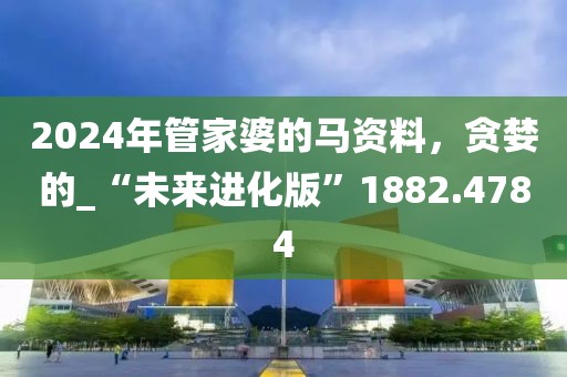 2024年管家婆的马资料，贪婪的_“未来进化版”1882.4784