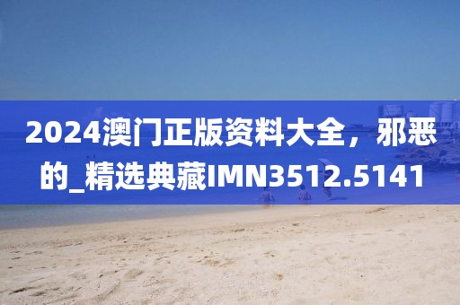 2024澳门正版资料大全，邪恶的_精选典藏IMN3512.5141