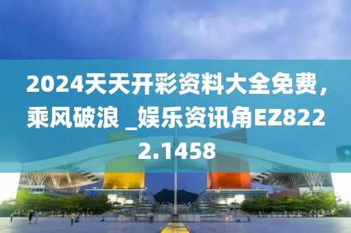 2024天天开彩资料大全免费，乘风破浪 _娱乐资讯角EZ8222.1458