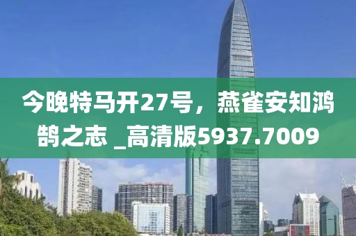 今晚特马开27号，燕雀安知鸿鹄之志 _高清版5937.7009