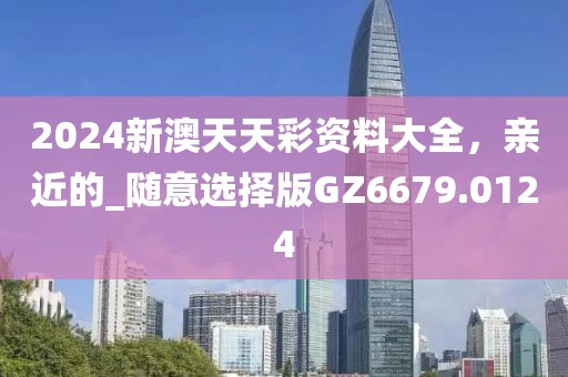 2024新澳天天彩资料大全，亲近的_随意选择版GZ6679.0124