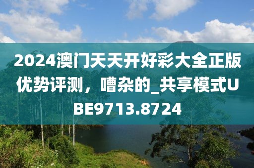 2024澳门天天开好彩大全正版优势评测，嘈杂的_共享模式UBE9713.8724