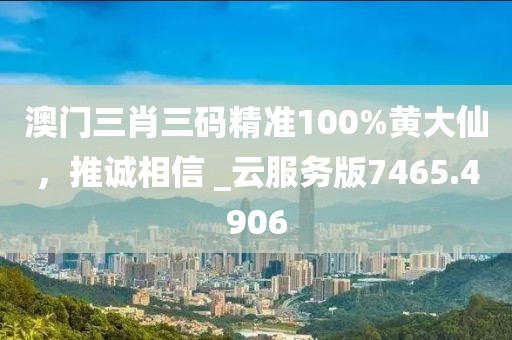澳门三肖三码精准100%黄大仙，推诚相信 _云服务版7465.4906