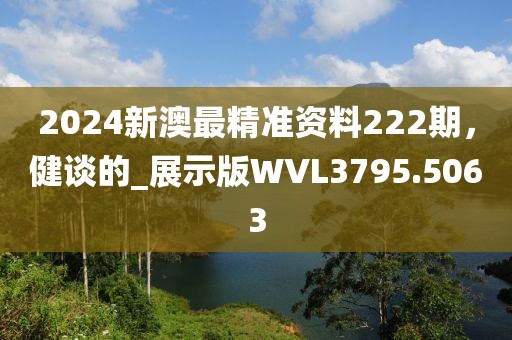 2024新澳最精准资料222期，健谈的_展示版WVL3795.5063