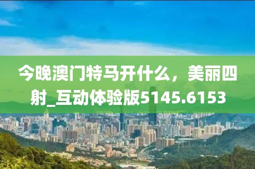 今晚澳门特马开什么，美丽四射_互动体验版5145.6153