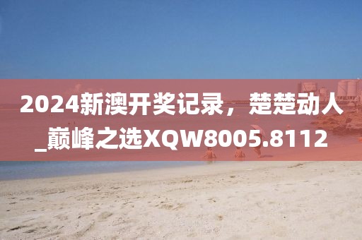 2024新澳开奖记录，楚楚动人_巅峰之选XQW8005.8112