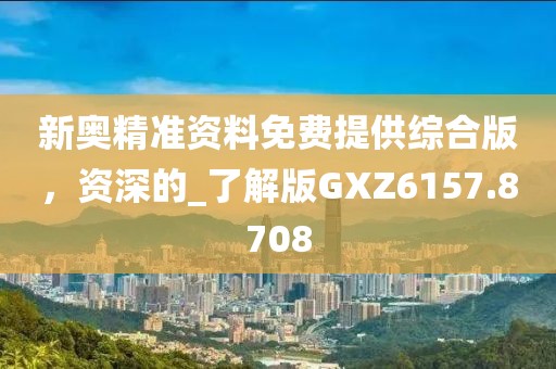 新奥精准资料免费提供综合版，资深的_了解版GXZ6157.8708
