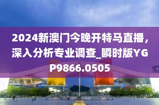 2024新澳门今晚开特马直播，深入分析专业调查_瞬时版YGP9866.0505